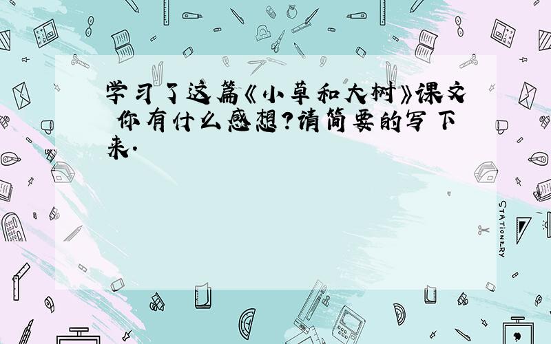 学习了这篇《小草和大树》课文 你有什么感想?请简要的写下来.