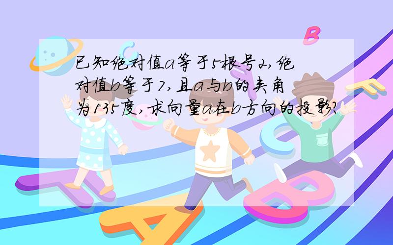 已知绝对值a等于5根号2,绝对值b等于7,且a与b的夹角为135度,求向量a在b方向的投影?