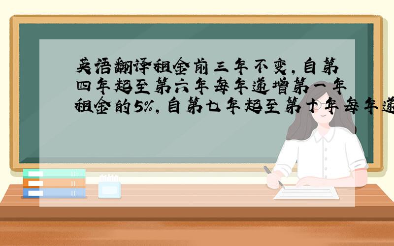 英语翻译租金前三年不变,自第四年起至第六年每年递增第一年租金的5%,自第七年起至第十年每年递增第四年租金的5%.根据当时