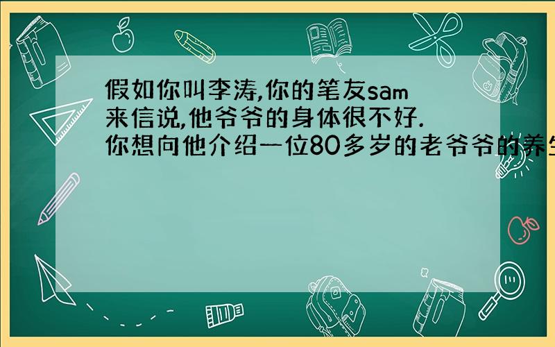 假如你叫李涛,你的笔友sam来信说,他爷爷的身体很不好.你想向他介绍一位80多岁的老爷爷的养生之道.他虽年事已高,但身体