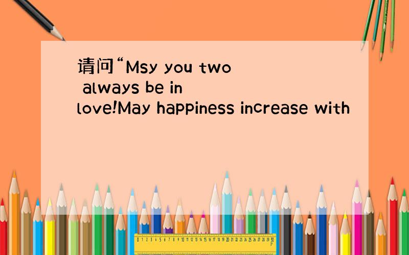 请问“Msy you two always be in love!May happiness increase with