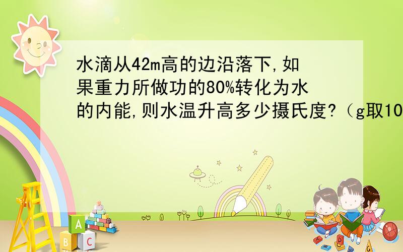 水滴从42m高的边沿落下,如果重力所做功的80%转化为水的内能,则水温升高多少摄氏度?（g取10牛每千克）