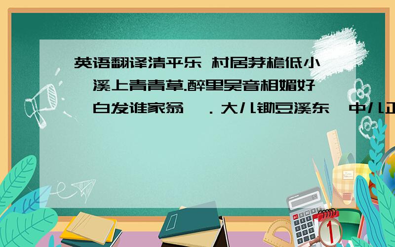 英语翻译清平乐 村居茅檐低小,溪上青青草.醉里吴音相媚好,白发谁家翁媪．大儿锄豆溪东,中儿正织鸡笼；最喜小儿无赖,溪头卧