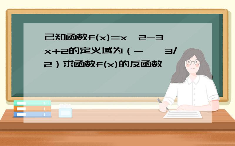 已知函数f(x)=x^2-3x+2的定义域为（-∞,3/2）求函数f(x)的反函数