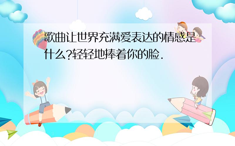 歌曲让世界充满爱表达的情感是什么?轻轻地捧着你的脸.