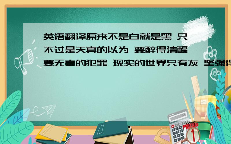 英语翻译原来不是白就是黑 只不过是天真的以为 要醉得清醒要无辜的犯罪 现实的世界只有灰 坚强得太久好疲惫 想抱爱的人沉沉