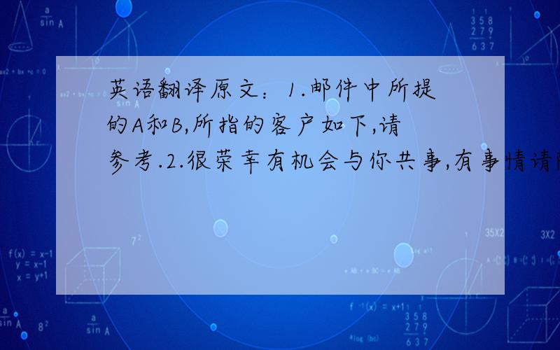 英语翻译原文：1.邮件中所提的A和B,所指的客户如下,请参考.2.很荣幸有机会与你共事,有事情请随时联系.