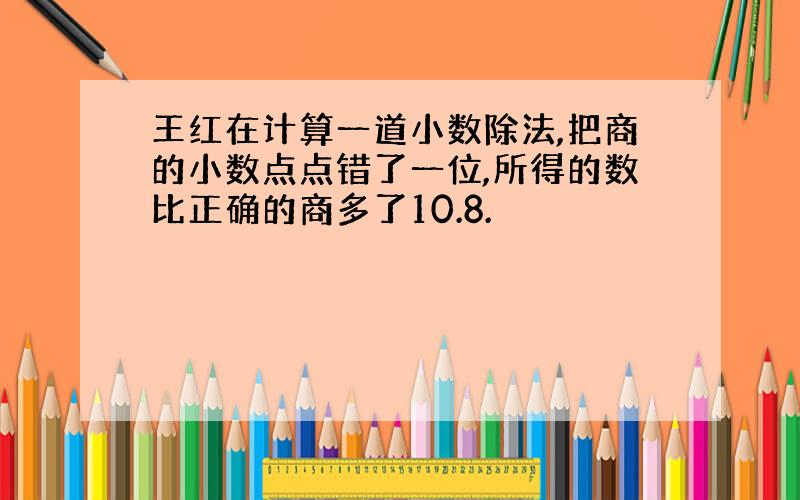 王红在计算一道小数除法,把商的小数点点错了一位,所得的数比正确的商多了10.8.