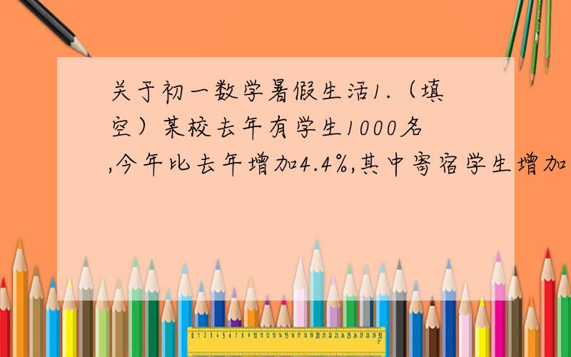 关于初一数学暑假生活1.（填空）某校去年有学生1000名,今年比去年增加4.4%,其中寄宿学生增加了6%,走读学生减少了