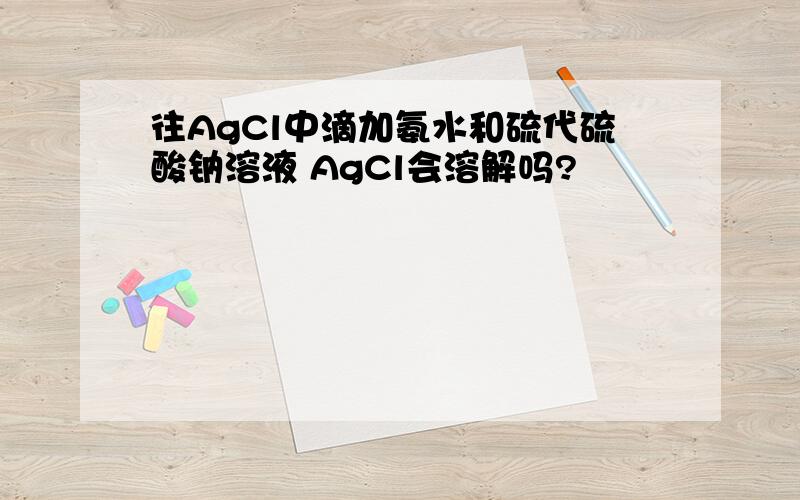 往AgCl中滴加氨水和硫代硫酸钠溶液 AgCl会溶解吗?