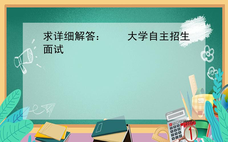 求详细解答：　　大学自主招生面试