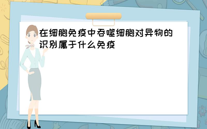 在细胞免疫中吞噬细胞对异物的识别属于什么免疫