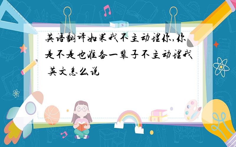 英语翻译如果我不主动理你,你是不是也准备一辈子不主动理我 英文怎么说