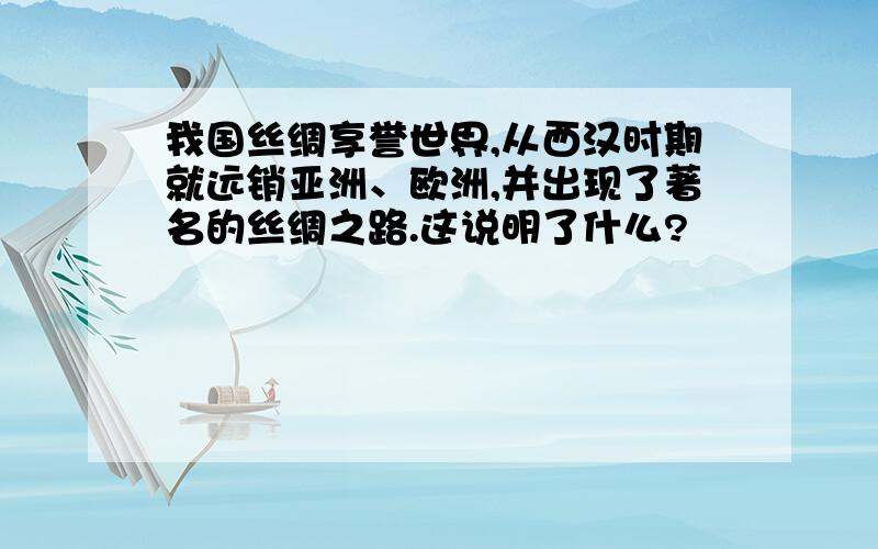 我国丝绸享誉世界,从西汉时期就远销亚洲、欧洲,并出现了著名的丝绸之路.这说明了什么?