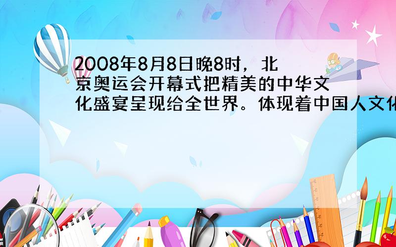 2008年8月8日晚8时，北京奥运会开幕式把精美的中华文化盛宴呈现给全世界。体现着中国人文化创造的智慧。世界上跨度最大的