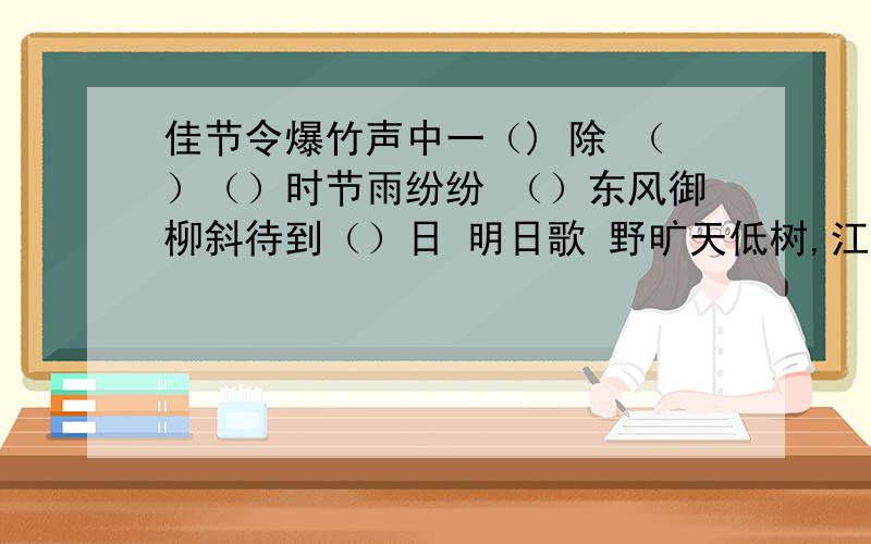 佳节令爆竹声中一（) 除 （）（）时节雨纷纷 （）东风御柳斜待到（）日 明日歌 野旷天低树,江清（）近