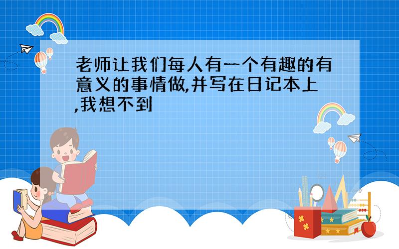 老师让我们每人有一个有趣的有意义的事情做,并写在日记本上,我想不到