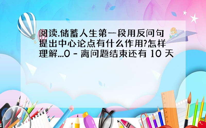 阅读.储蓄人生第一段用反问句提出中心论点有什么作用?怎样理解...0 - 离问题结束还有 10 天