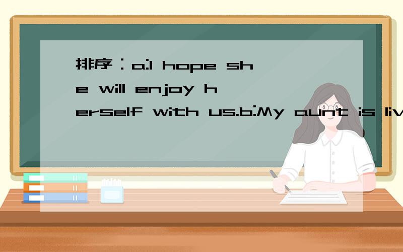 排序：a:I hope she will enjoy herself with us.b:My aunt is livi