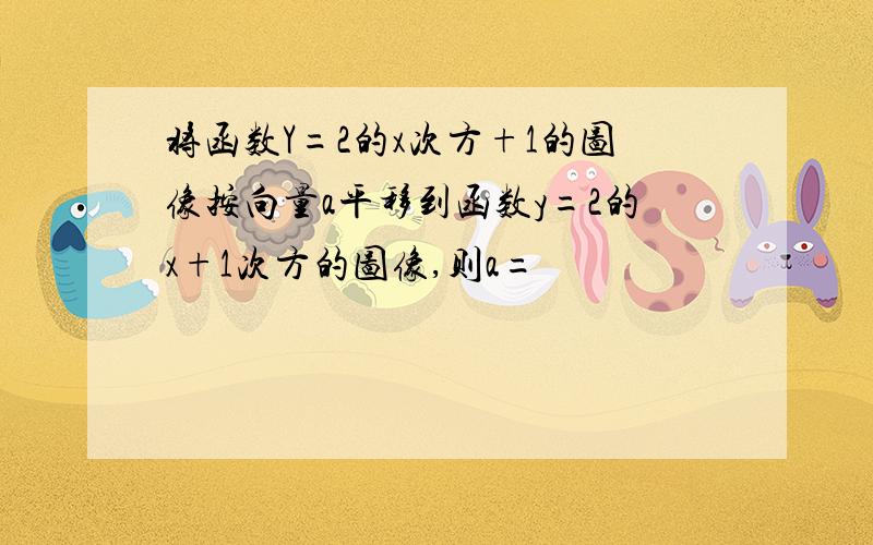 将函数Y=2的x次方+1的图像按向量a平移到函数y=2的x+1次方的图像,则a=