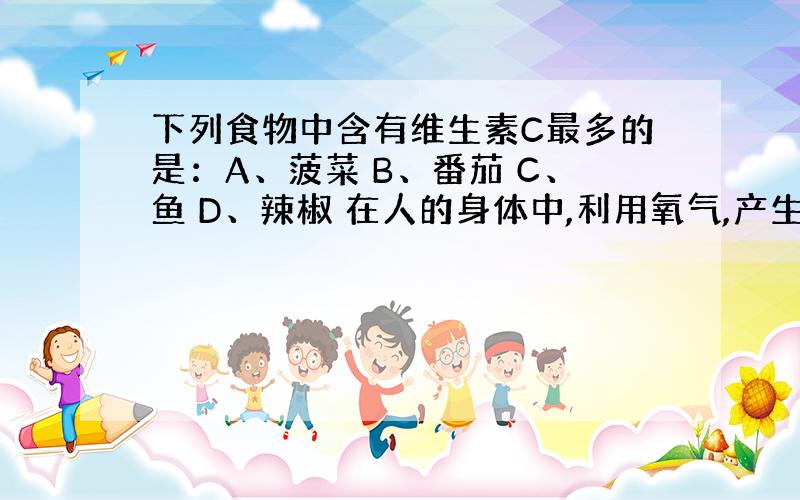 下列食物中含有维生素C最多的是：A、菠菜 B、番茄 C、鱼 D、辣椒 在人的身体中,利用氧气,产生二氧化碳的基本单位是：