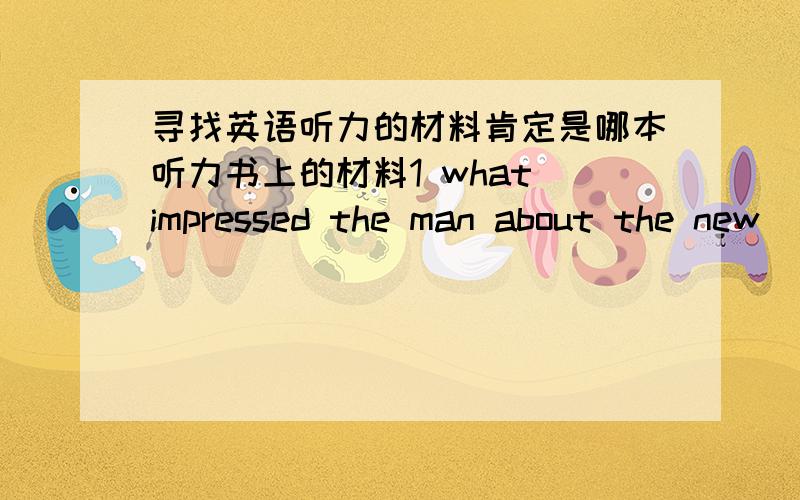 寻找英语听力的材料肯定是哪本听力书上的材料1 what impressed the man about the new