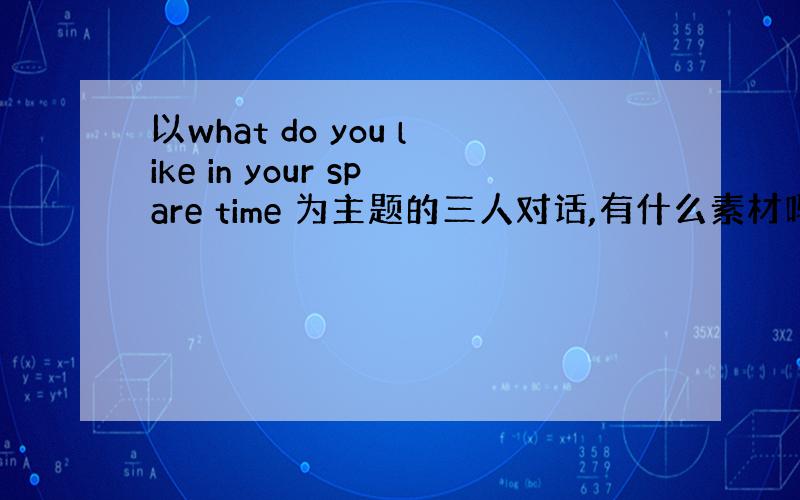 以what do you like in your spare time 为主题的三人对话,有什么素材吗?