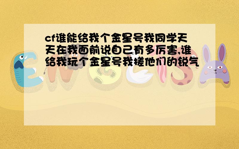 cf谁能给我个金星号我同学天天在我面前说自己有多厉害,谁给我玩个金星号我搓他们的锐气