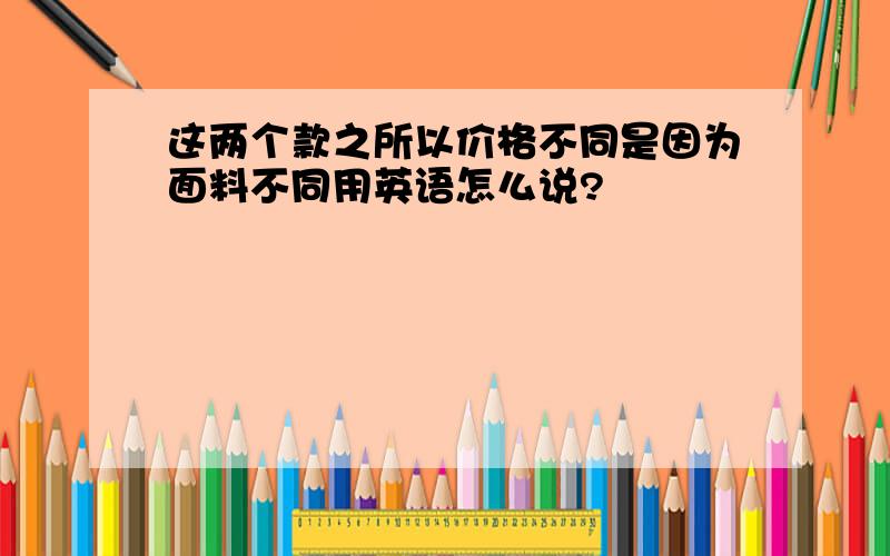 这两个款之所以价格不同是因为面料不同用英语怎么说?