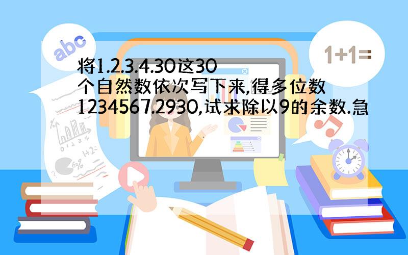 将1.2.3.4.30这30个自然数依次写下来,得多位数1234567.2930,试求除以9的余数.急