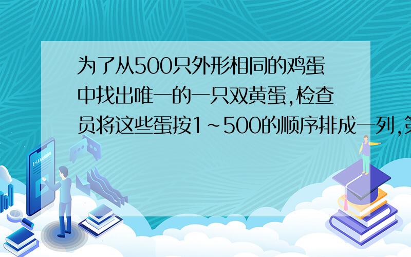 为了从500只外形相同的鸡蛋中找出唯一的一只双黄蛋,检查员将这些蛋按1～500的顺序排成一列,第一次先从中取出序号为奇数