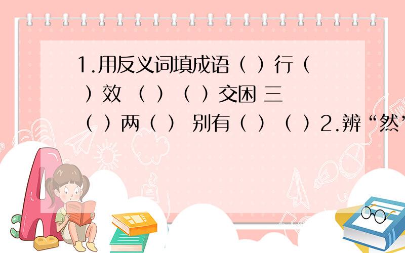 1.用反义词填成语（ ）行（ ）效 （ ）（ ）交困 三（ ）两（ ） 别有（ ）（ ）2.辨“然”填空（1）意料之外用