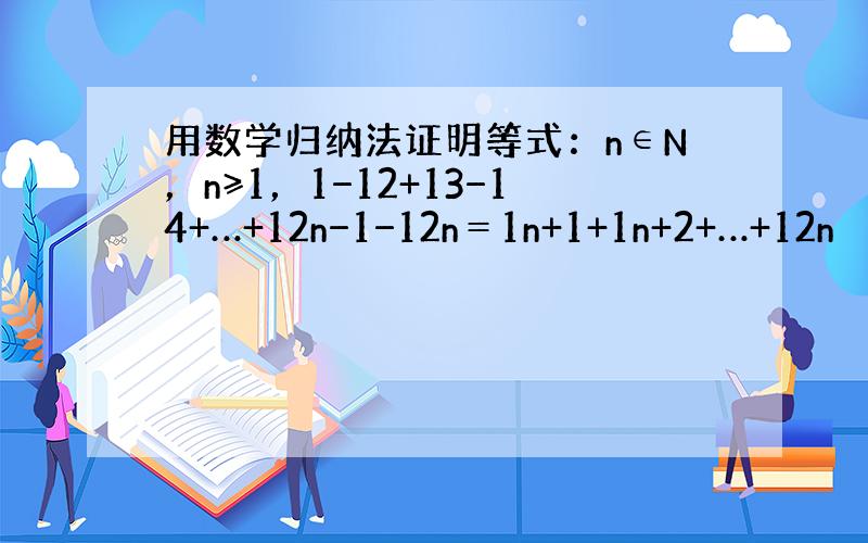 用数学归纳法证明等式：n∈N，n≥1，1−12+13−14+…+12n−1−12n＝1n+1+1n+2+…+12n