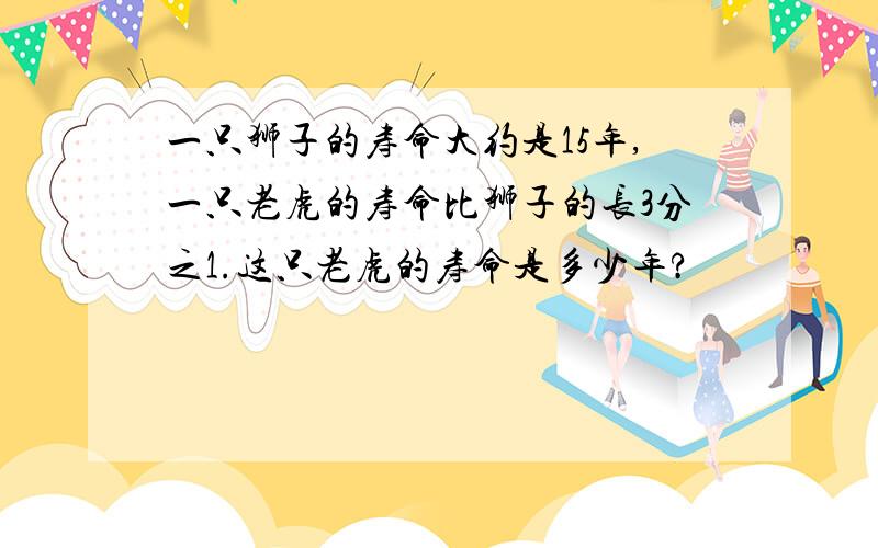 一只狮子的寿命大约是15年,一只老虎的寿命比狮子的长3分之1.这只老虎的寿命是多少年?