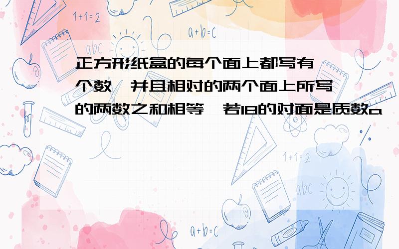 正方形纸盒的每个面上都写有一个数,并且相对的两个面上所写的两数之和相等,若18的对面是质数a——