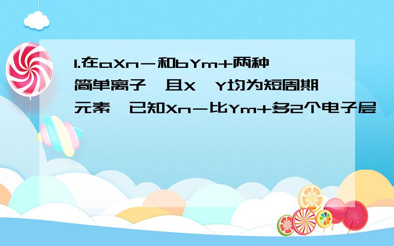 1.在aXn－和bYm+两种简单离子,且X、Y均为短周期元素,已知Xn－比Ym+多2个电子层,下列关系和说法正确的是 C