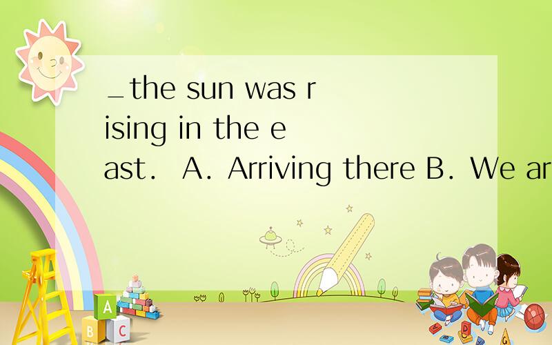 _the sun was rising in the east． A．Arriving there B．We arriv