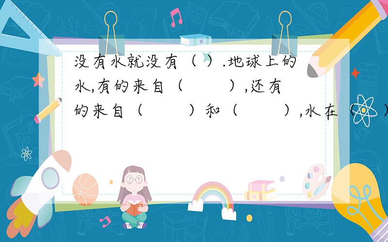 没有水就没有（ ）.地球上的水,有的来自（　 　）,还有的来自（　 　）和（　 　）,水在（　 ）、（　 　）和（