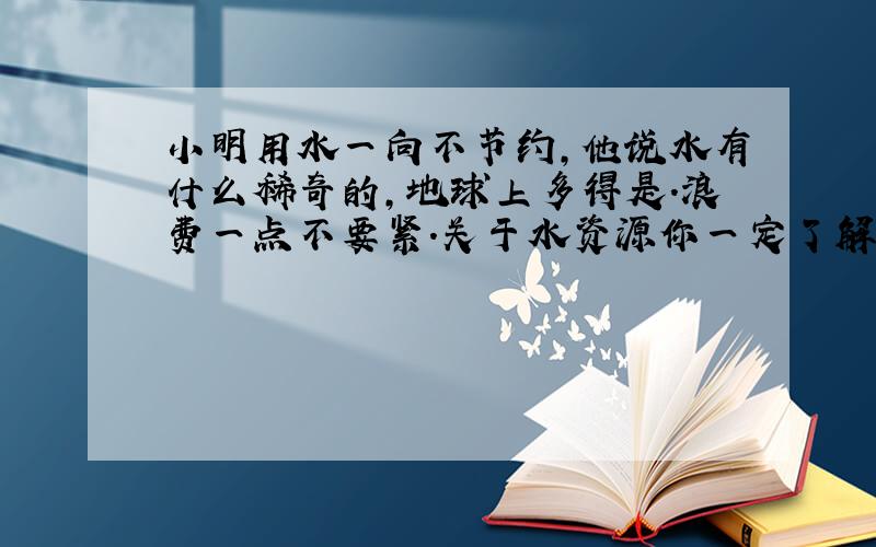 小明用水一向不节约,他说水有什么稀奇的,地球上多得是.浪费一点不要紧.关于水资源你一定了解的不少.请你给他讲讲道理吧!2