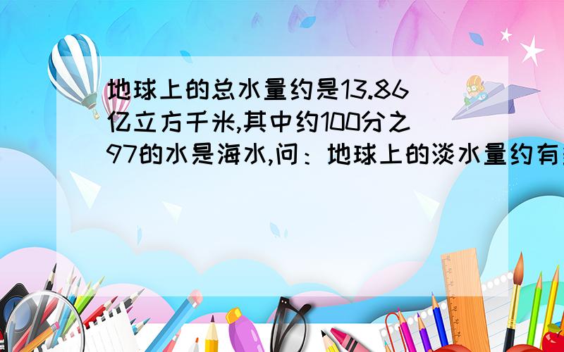 地球上的总水量约是13.86亿立方千米,其中约100分之97的水是海水,问：地球上的淡水量约有多少亿立方千米.