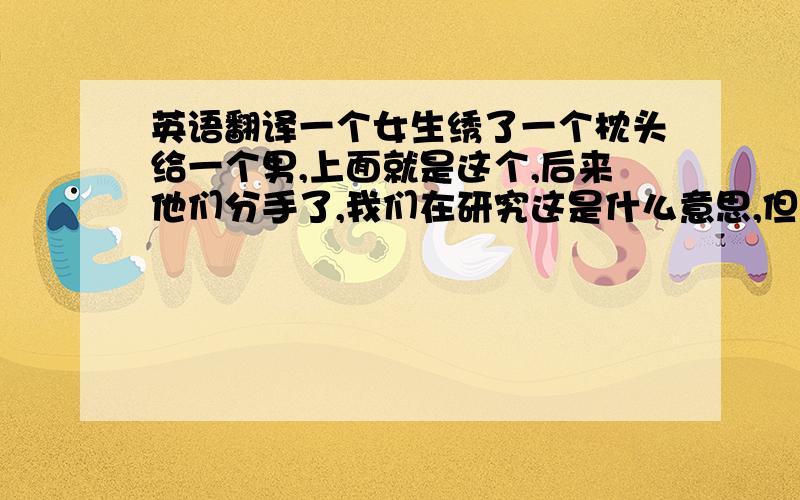 英语翻译一个女生绣了一个枕头给一个男,上面就是这个,后来他们分手了,我们在研究这是什么意思,但是现在还是没有研究出来,所