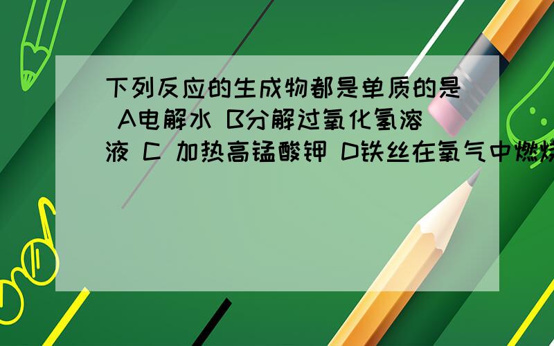 下列反应的生成物都是单质的是 A电解水 B分解过氧化氢溶液 C 加热高锰酸钾 D铁丝在氧气中燃烧 为什么A对