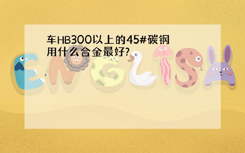 车HB300以上的45#碳钢用什么合金最好?