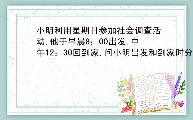 小明利用星期日参加社会调查活动,他于早晨8：00出发,中午12：30回到家,问小明出发和到家时分针和时针的夹角各为多少度