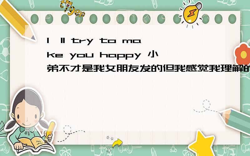 I'll try to make you happy 小弟不才是我女朋友发的但我感觉我理解的不对,谁帮我翻译下啊在线等待