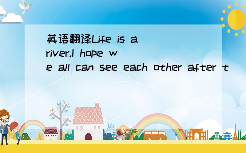 英语翻译Life is a river.I hope we all can see each other after t