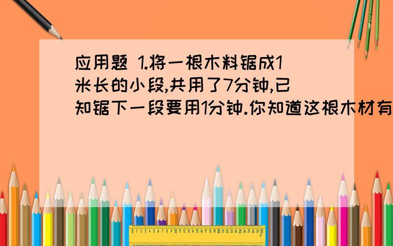 应用题 1.将一根木料锯成1米长的小段,共用了7分钟,已知锯下一段要用1分钟.你知道这根木材有多长吗?