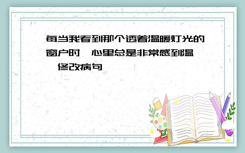 每当我看到那个透着温暖灯光的窗户时,心里总是非常感到温馨,修改病句