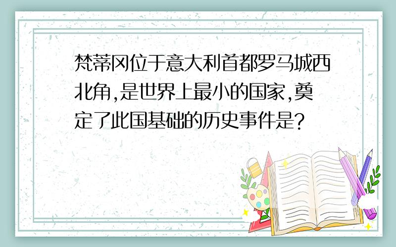 梵蒂冈位于意大利首都罗马城西北角,是世界上最小的国家,奠定了此国基础的历史事件是?