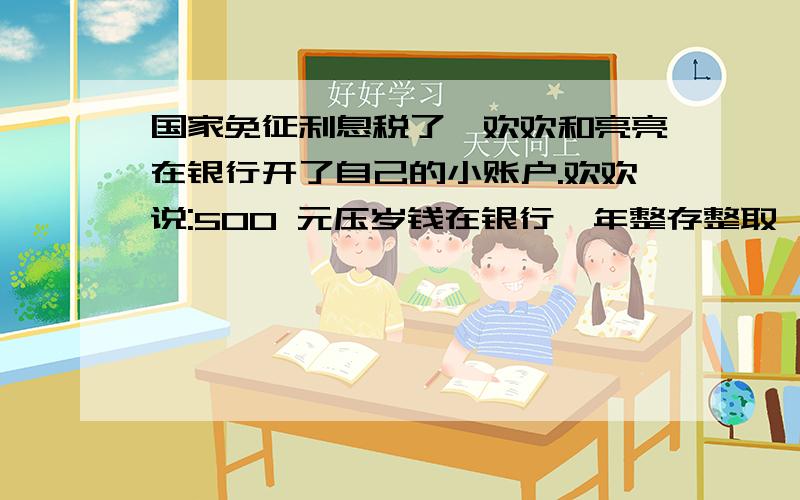 国家免征利息税了,欢欢和亮亮在银行开了自己的小账户.欢欢说:500 元压岁钱在银行一年整存整取,到期时有多少利息?亮亮说